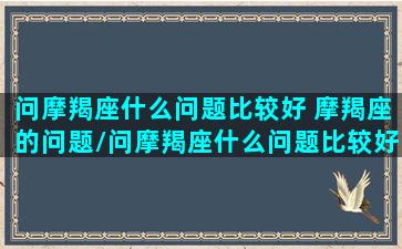 问摩羯座什么问题比较好 摩羯座的问题/问摩羯座什么问题比较好 摩羯座的问题-我的网站